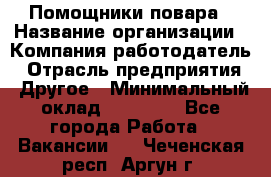 Помощники повара › Название организации ­ Компания-работодатель › Отрасль предприятия ­ Другое › Минимальный оклад ­ 22 000 - Все города Работа » Вакансии   . Чеченская респ.,Аргун г.